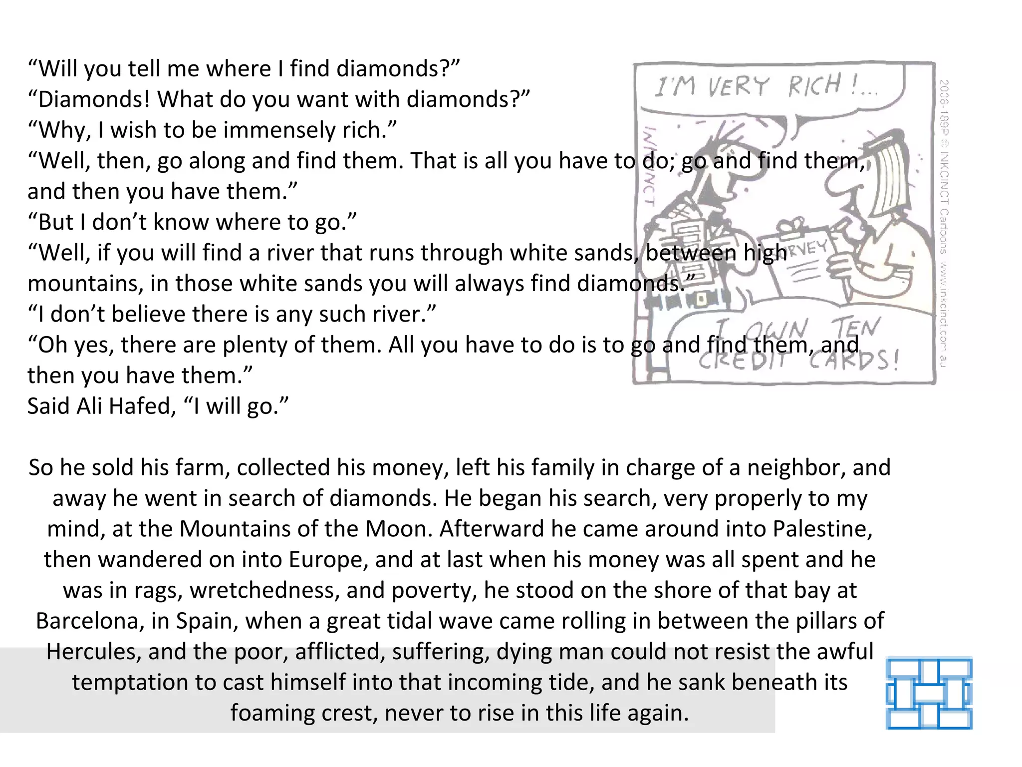 “ Will you tell me where I find diamonds?” “ Diamonds! What do you want with diamonds?” “ Why, I wish to be immensely rich.” “ Well, then, go along and find them. That is all you have to do; go and find them, and then you have them.” “ But I don’t know where to go.” “ Well, if you will find a river that runs through white sands, between high mountains, in those white sands you will always find diamonds.” “ I don’t believe there is any such river.” “ Oh yes, there are plenty of them. All you have to do is to go and find them, and then you have them.” Said Ali Hafed, “I will go.” So he sold his farm, collected his money, left his family in charge of a neighbor, and away he went in search of diamonds. He began his search, very properly to my mind, at the Mountains of the Moon. Afterward he came around into Palestine, then wandered on into Europe, and at last when his money was all spent and he was in rags, wretchedness, and poverty, he stood on the shore of that bay at Barcelona, in Spain, when a great tidal wave came rolling in between the pillars of Hercules, and the poor, afflicted, suffering, dying man could not resist the awful temptation to cast himself into that incoming tide, and he sank beneath its foaming crest, never to rise in this life again. 