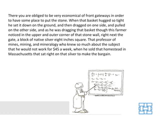 There you are obliged to be very economical of front gateways in order to have some place to put the stone. When that basket hugged so tight he set it down on the ground, and then dragged on one side, and pulled on the other side, and as he was dragging that basket though this farmer noticed in the upper and outer corner of that stone wall, right next the gate, a block of native silver eight inches square. That professor of mines, mining, and mineralogy who knew so much about the subject that he would not work for $45 a week, when he sold that homestead in Massachusetts that sat right on that silver to make the bargain.  