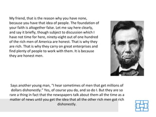 My friend, that is the reason why you have none, because you have that idea of people. The foundation of your faith is altogether false. Let me say here clearly, and say it briefly, though subject to discussion which I have not time for here, ninety-eight out of one hundred of the rich men of America are honest. That is why they are rich. That is why they carry on great enterprises and find plenty of people to work with them. It is because they are honest men. Says another young man, “I hear sometimes of men that get millions of dollars dishonestly.” Yes, of course you do, and so do I. But they are so rare a thing in fact that the newspapers talk about them all the time as a matter of news until you get the idea that all the other rich men got rich dishonestly. 