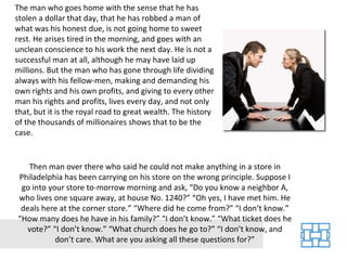 The man who goes home with the sense that he has stolen a dollar that day, that he has robbed a man of what was his honest due, is not going home to sweet rest. He arises tired in the morning, and goes with an unclean conscience to his work the next day. He is not a successful man at all, although he may have laid up millions. But the man who has gone through life dividing always with his fellow-men, making and demanding his own rights and his own profits, and giving to every other man his rights and profits, lives every day, and not only that, but it is the royal road to great wealth. The history of the thousands of millionaires shows that to be the case. Then man over there who said he could not make anything in a store in Philadelphia has been carrying on his store on the wrong principle. Suppose I go into your store to-morrow morning and ask, “Do you know a neighbor A, who lives one square away, at house No. 1240?” “Oh yes, I have met him. He deals here at the corner store.” “Where did he come from?” “I don’t know.” “How many does he have in his family?” “I don’t know.” “What ticket does he vote?” “I don’t know.” “What church does he go to?” “I don’t know, and don’t care. What are you asking all these questions for?” 