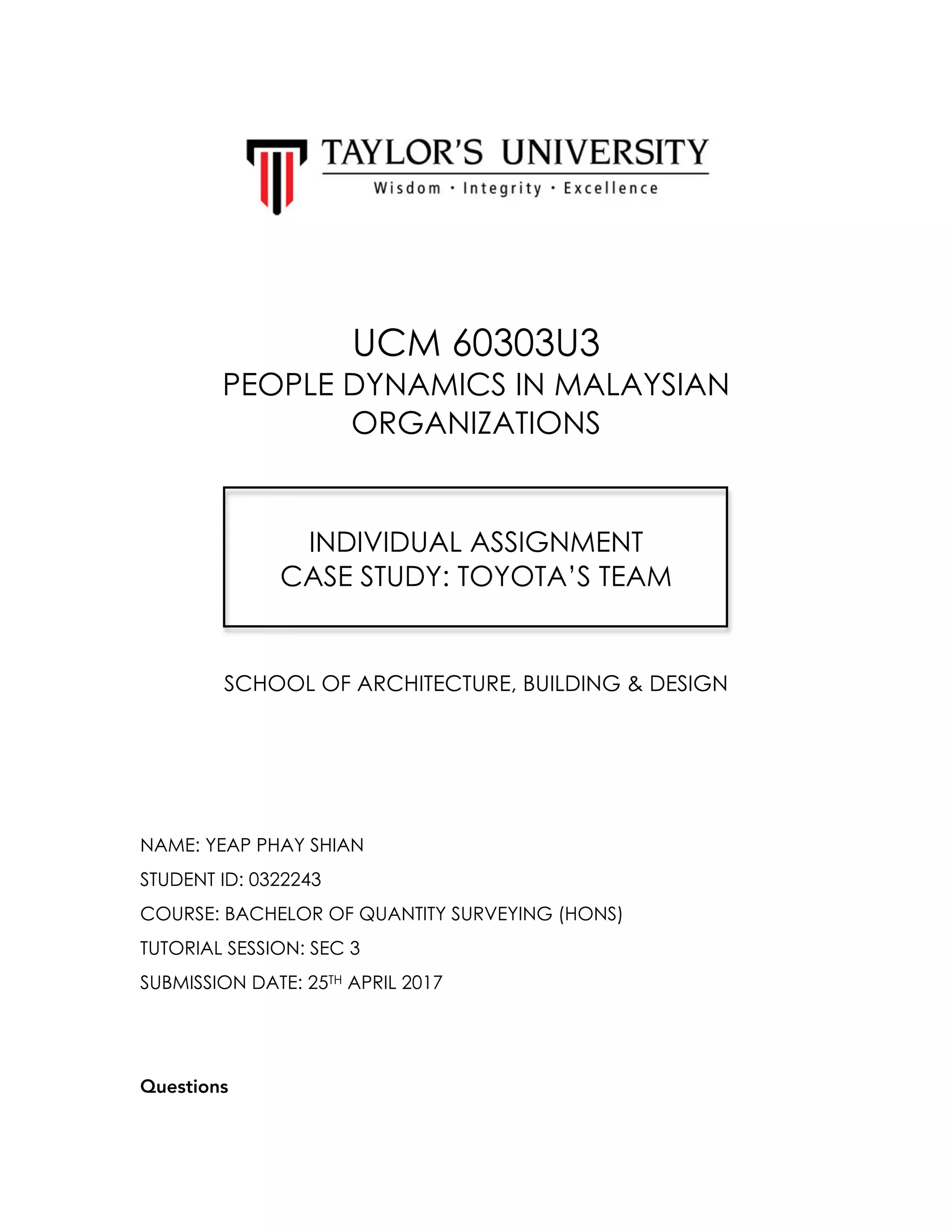 UCM 60303U3
PEOPLE DYNAMICS IN MALAYSIAN
ORGANIZATIONS
INDIVIDUAL ASSIGNMENT
CASE STUDY: TOYOTA’S TEAM
SCHOOL OF ARCHITECTURE, BUILDING & DESIGN
NAME: YEAP PHAY SHIAN
STUDENT ID: 0322243
COURSE: BACHELOR OF QUANTITY SURVEYING (HONS)
TUTORIAL SESSION: SEC 3
SUBMISSION DATE: 25TH APRIL 2017
Questions
 