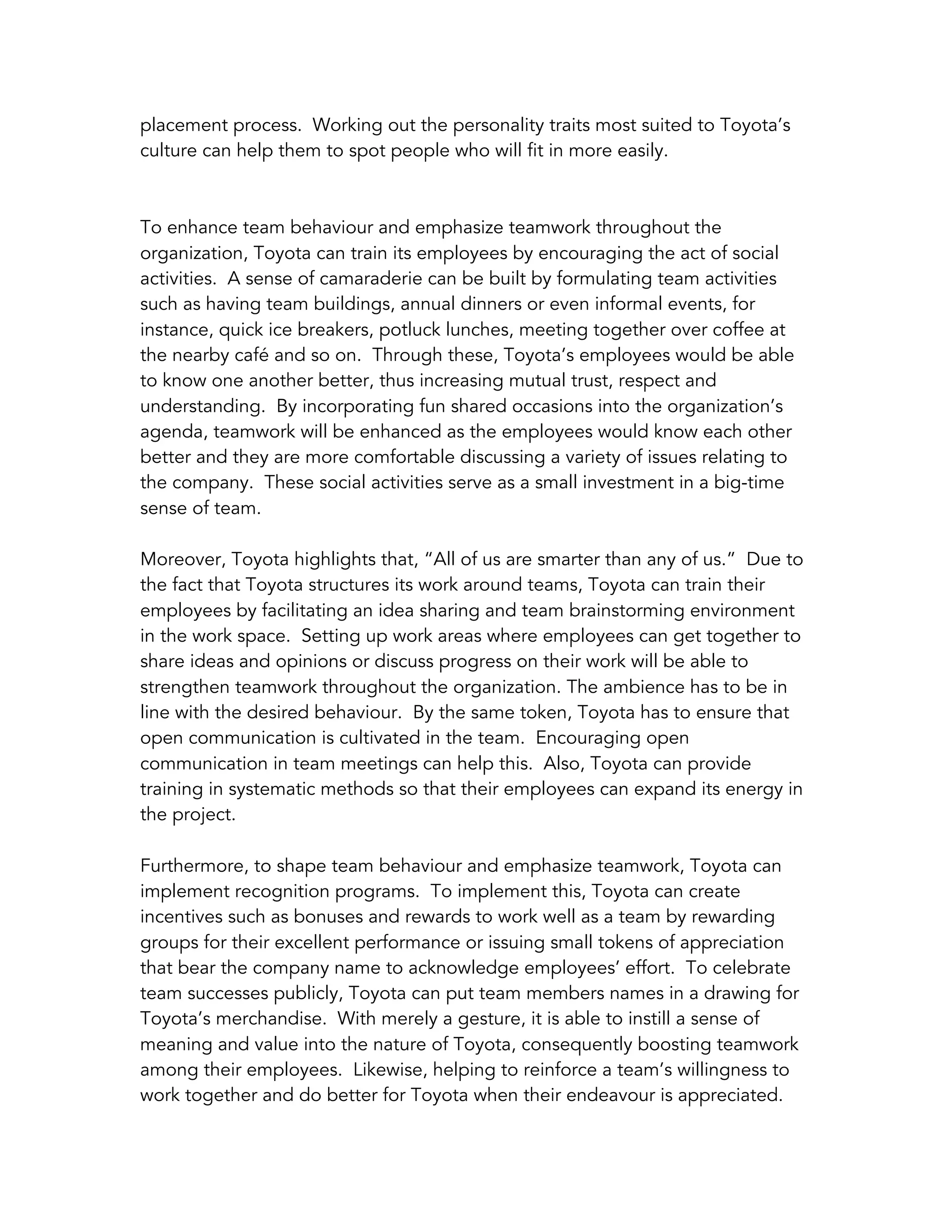 placement process. Working out the personality traits most suited to Toyota’s
culture can help them to spot people who will fit in more easily.
To enhance team behaviour and emphasize teamwork throughout the
organization, Toyota can train its employees by encouraging the act of social
activities. A sense of camaraderie can be built by formulating team activities
such as having team buildings, annual dinners or even informal events, for
instance, quick ice breakers, potluck lunches, meeting together over coffee at
the nearby café and so on. Through these, Toyota’s employees would be able
to know one another better, thus increasing mutual trust, respect and
understanding. By incorporating fun shared occasions into the organization’s
agenda, teamwork will be enhanced as the employees would know each other
better and they are more comfortable discussing a variety of issues relating to
the company. These social activities serve as a small investment in a big-time
sense of team.
Moreover, Toyota highlights that, “All of us are smarter than any of us.” Due to
the fact that Toyota structures its work around teams, Toyota can train their
employees by facilitating an idea sharing and team brainstorming environment
in the work space. Setting up work areas where employees can get together to
share ideas and opinions or discuss progress on their work will be able to
strengthen teamwork throughout the organization. The ambience has to be in
line with the desired behaviour. By the same token, Toyota has to ensure that
open communication is cultivated in the team. Encouraging open
communication in team meetings can help this. Also, Toyota can provide
training in systematic methods so that their employees can expand its energy in
the project.
Furthermore, to shape team behaviour and emphasize teamwork, Toyota can
implement recognition programs. To implement this, Toyota can create
incentives such as bonuses and rewards to work well as a team by rewarding
groups for their excellent performance or issuing small tokens of appreciation
that bear the company name to acknowledge employees’ effort. To celebrate
team successes publicly, Toyota can put team members names in a drawing for
Toyota’s merchandise. With merely a gesture, it is able to instill a sense of
meaning and value into the nature of Toyota, consequently boosting teamwork
among their employees. Likewise, helping to reinforce a team’s willingness to
work together and do better for Toyota when their endeavour is appreciated.
 