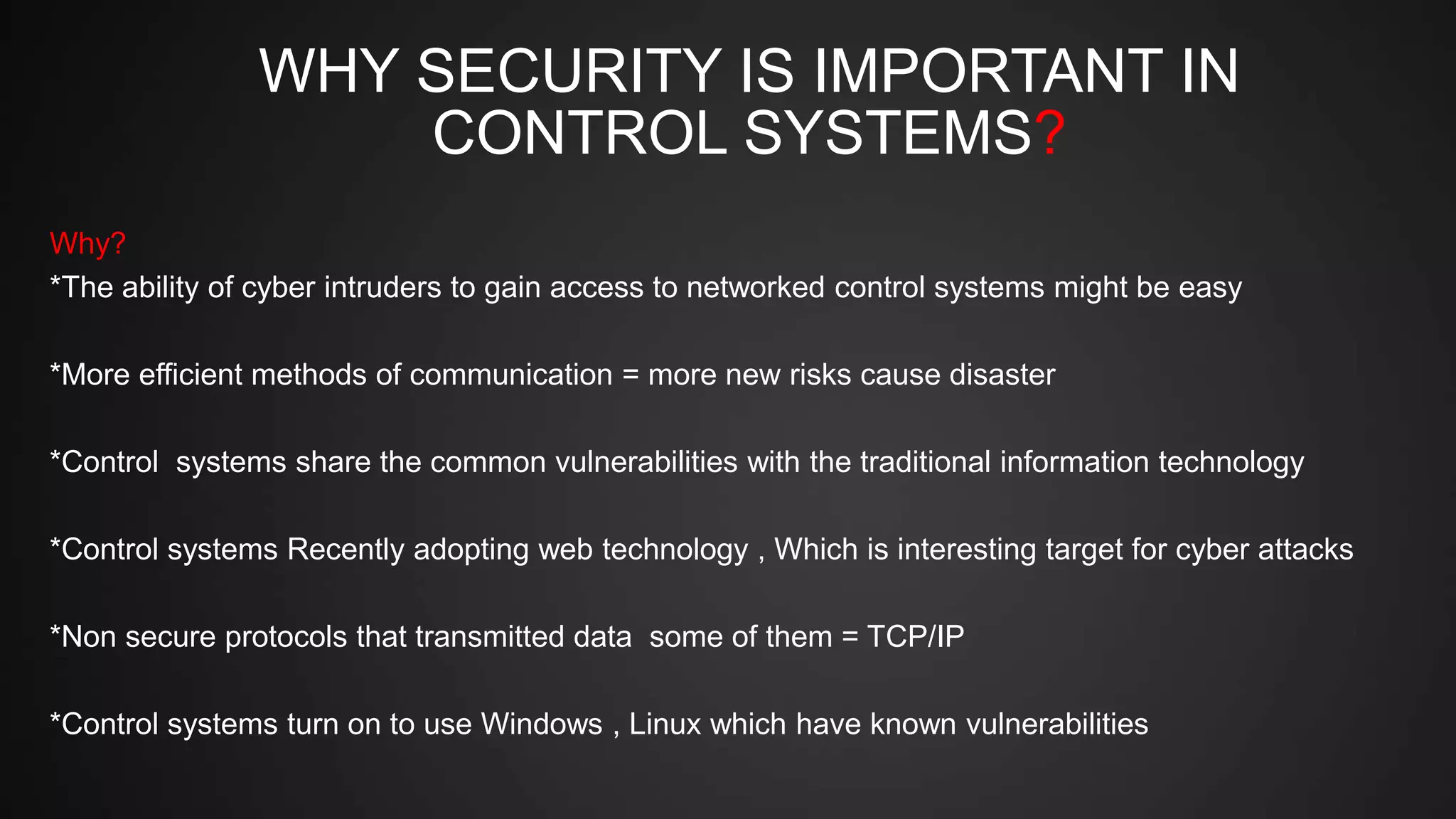 WHY SECURITY IS IMPORTANT IN
CONTROL SYSTEMS?
Why?
*The ability of cyber intruders to gain access to networked control systems might be easy
*More efficient methods of communication = more new risks cause disaster
*Control systems share the common vulnerabilities with the traditional information technology
*Control systems Recently adopting web technology , Which is interesting target for cyber attacks
*Non secure protocols that transmitted data some of them = TCP/IP
*Control systems turn on to use Windows , Linux which have known vulnerabilities
 