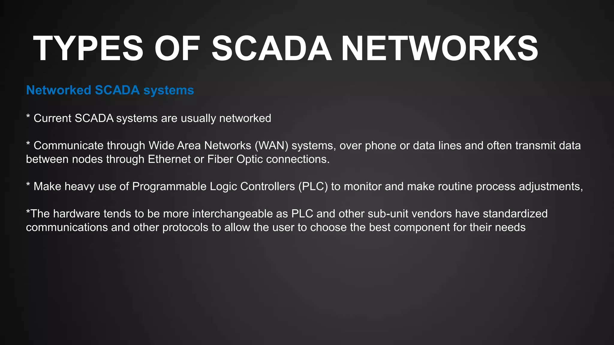 TYPES OF SCADA NETWORKS
Networked SCADA systems
* Current SCADA systems are usually networked
* Communicate through Wide Area Networks (WAN) systems, over phone or data lines and often transmit data
between nodes through Ethernet or Fiber Optic connections.
* Make heavy use of Programmable Logic Controllers (PLC) to monitor and make routine process adjustments,
*The hardware tends to be more interchangeable as PLC and other sub-unit vendors have standardized
communications and other protocols to allow the user to choose the best component for their needs
 
