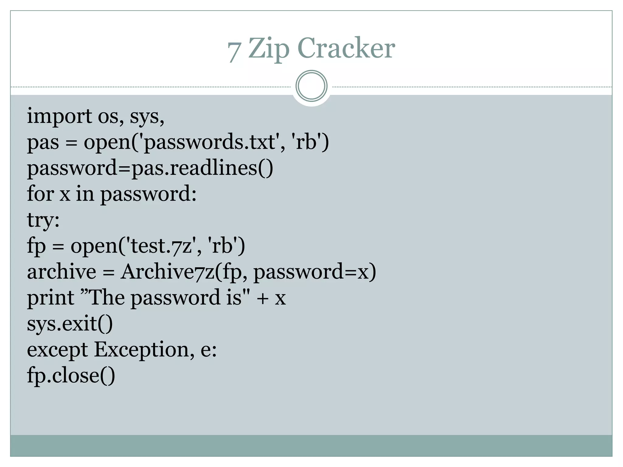 7 Zip Cracker
import os, sys,
pas = open('passwords.txt', 'rb')
password=pas.readlines()
for x in password:
try:
fp = open('test.7z', 'rb')
archive = Archive7z(fp, password=x)
print ”The password is" + x
sys.exit()
except Exception, e:
fp.close()
 
