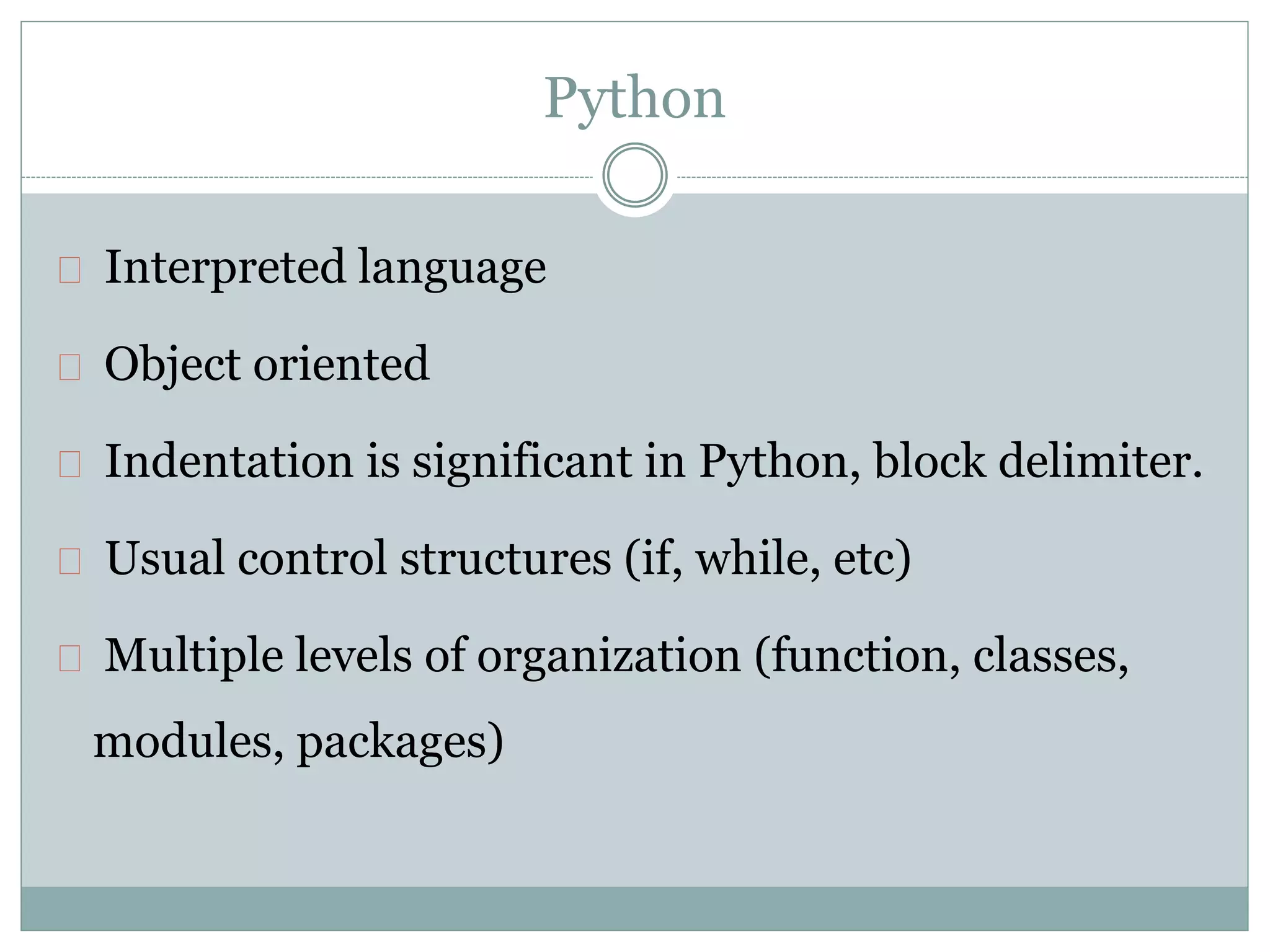 Python
Interpreted language
Object oriented
Indentation is significant in Python, block delimiter.
Usual control structures (if, while, etc)
Multiple levels of organization (function, classes,
modules, packages)
 