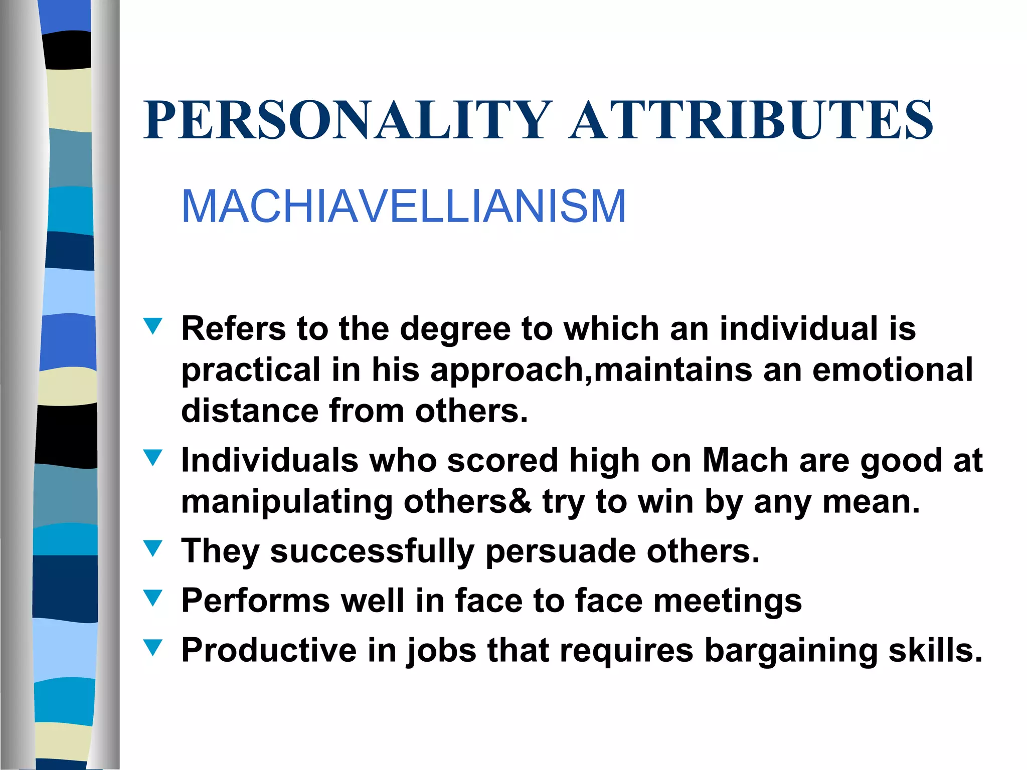 PERSONALITY ATTRIBUTES MACHIAVELLIANISM Refers to the degree to which an individual is practical in his approach,maintains an emotional distance from others. Individuals who scored high on Mach are good at manipulating others& try to win by any mean. They successfully persuade others. Performs well in face to face meetings Productive in jobs that requires bargaining skills.  
