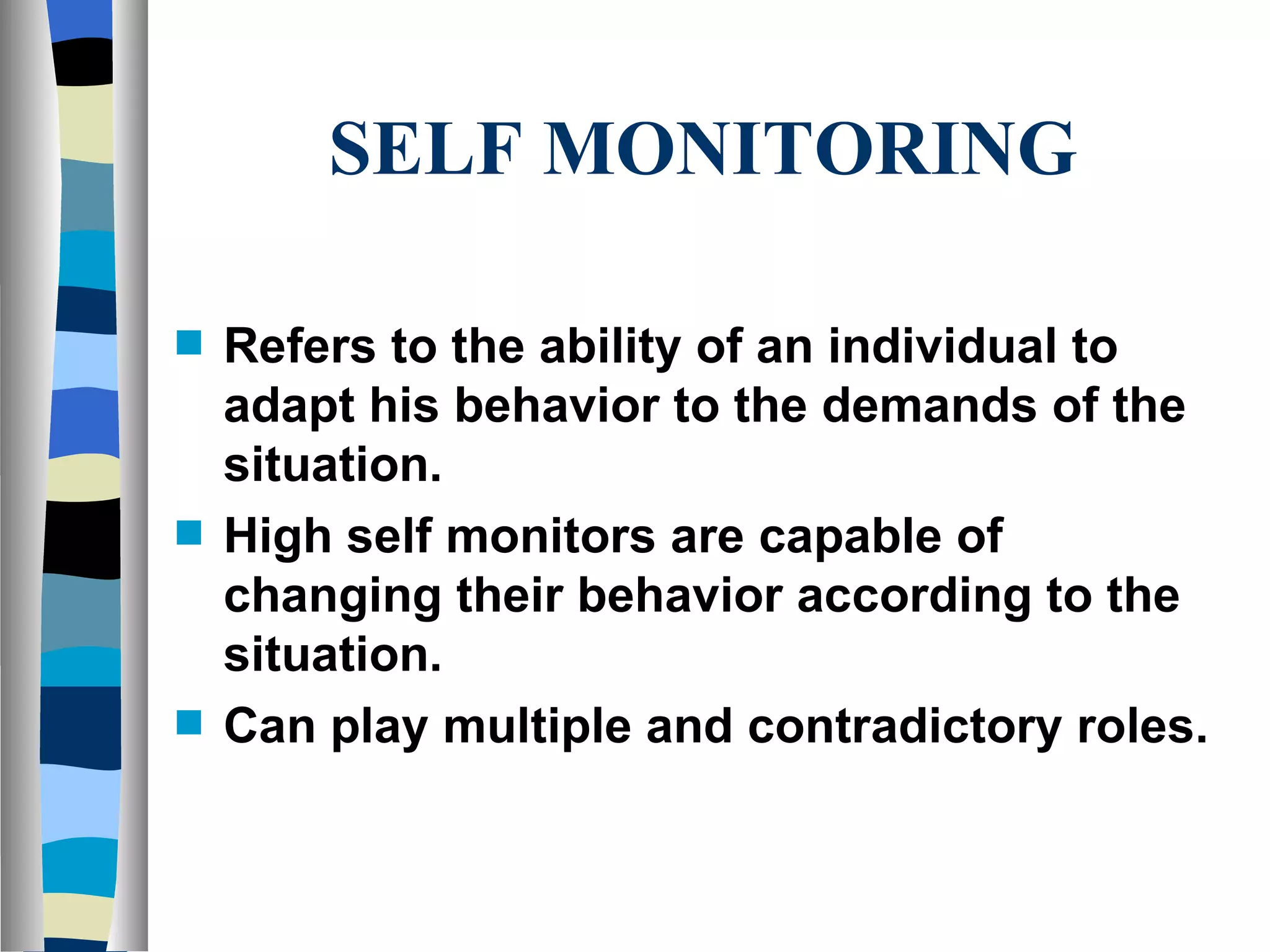 SELF MONITORING Refers to the ability of an individual to adapt his behavior to the demands of the situation. High self monitors are capable of changing their behavior according to the situation. Can play multiple and contradictory roles. 