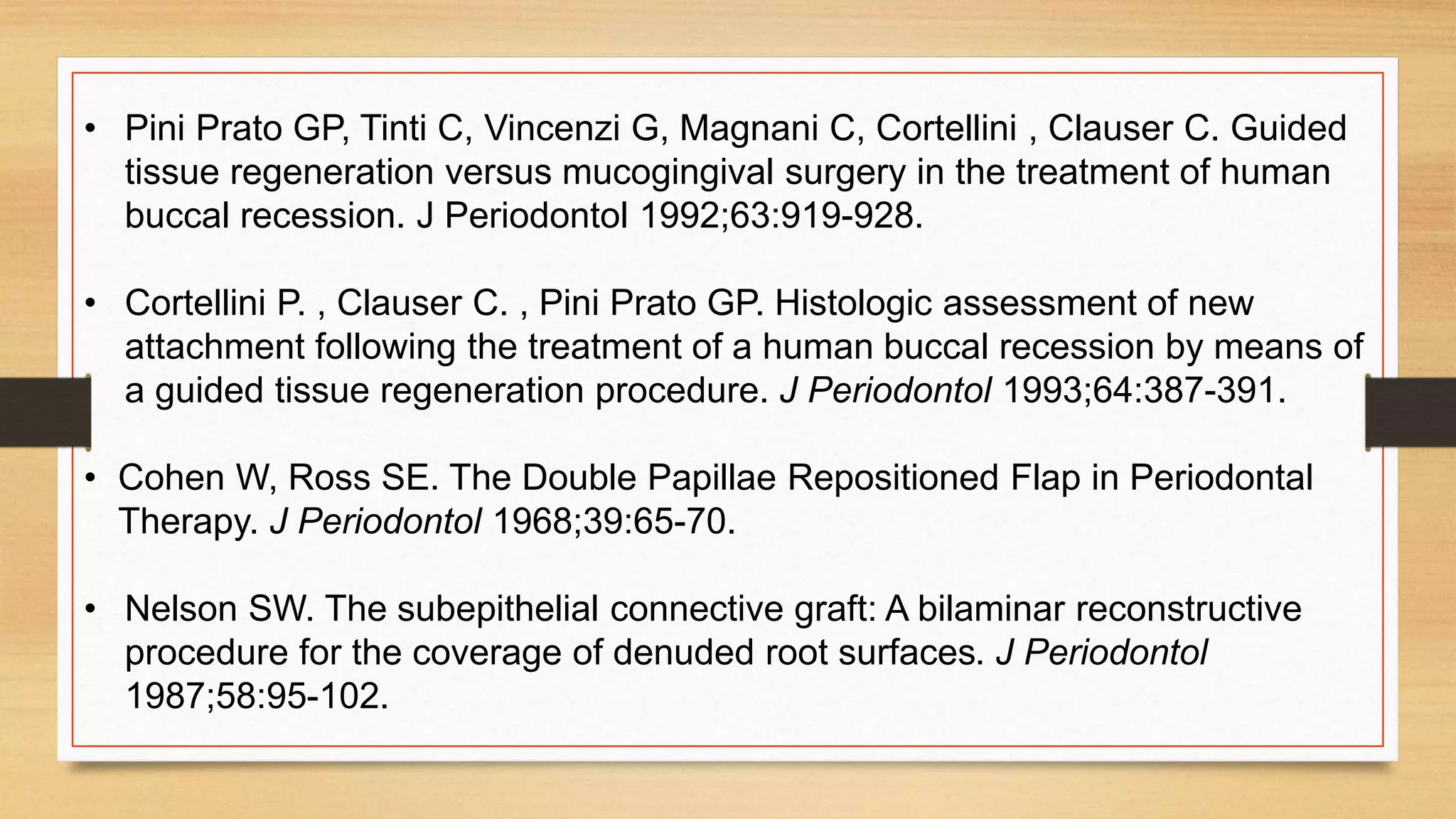 • Pini Prato GP, Tinti C, Vincenzi G, Magnani C, Cortellini , Clauser C. Guided
tissue regeneration versus mucogingival surgery in the treatment of human
buccal recession. J Periodontol 1992;63:919-928.
• Cortellini P. , Clauser C. , Pini Prato GP. Histologic assessment of new
attachment following the treatment of a human buccal recession by means of
a guided tissue regeneration procedure. J Periodontol 1993;64:387-391.
• Cohen W, Ross SE. The Double Papillae Repositioned Flap in Periodontal
Therapy. J Periodontol 1968;39:65-70.
• Nelson SW. The subepithelial connective graft: A bilaminar reconstructive
procedure for the coverage of denuded root surfaces. J Periodontol
1987;58:95-102.
 