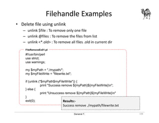 Danairat T.
Filehandle Examples
148
• Delete file using unlink
– unlink $file : To remove only one file
– unlink @files : To remove the files from list
– unlink <*.old> : To remove all files .old in current dir
#!/usr/bin/perl
use strict;
use warnings;
my $myPath = "./mypath/";
my $myFileWrite = "filewrite.txt";
if (unlink ("$myPath$myFileWrite")) {
print "Success remove ${myPath}${myFileWrite}n";
} else {
print "Unsuccess remove ${myPath}${myFileWrite}n"
}
exit(0);
FileRemoveEx01.pl
Results:-
Success remove ./mypath/filewrite.txt
 