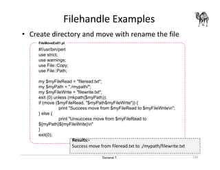 Danairat T.
Filehandle Examples
149
• Create directory and move with rename the file
#!/usr/bin/perl
use strict;
use warnings;
use File::Copy;
use File::Path;
my $myFileRead = "fileread.txt";
my $myPath = "./mypath/";
my $myFileWrite = "filewrite.txt";
exit (0) unless (mkpath($myPath));
if (move ($myFileRead, "$myPath$myFileWrite")) {
print "Success move from $myFileRead to $myFileWriten";
} else {
print "Unsuccess move from $myFileRead to
${myPath}${myFileWrite}n"
}
exit(0);
FileMoveEx01.pl
Results:-
Success move from fileread.txt to ./mypath/filewrite.txt
 