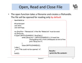 Danairat T.
Open, Read and Close File
137
• The open function takes a filename and creates a filehandle.
The file will be opened for reading only by default.
#!/usr/bin/perl
use strict;
use warnings;
my $myFile = "fileread.txt"; # the file “filetest.txt” must be exist
my $myLine;
if (open (MYFILEHANDLE, $myFile)) {
while ($myLine = <MYFILEHANDLE>) { # read line
chomp($myLine); # trim whitespace at end of line
print "$myLine n";
}
close (MYFILEHANDLE);
} else {
print "File could not be opened. n";
}
exit(0);
OpenFileEx01.pl
Results:-
<print the file content>
 