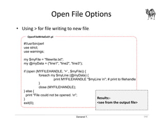 Danairat T.
Open File Options
140
• Using > for file writing to new file.
#!/usr/bin/perl
use strict;
use warnings;
my $myFile = "filewrite.txt";
my @myData = ("line1", "line2", "line3");
if (open (MYFILEHANDLE, '>' , $myFile)) {
foreach my $myLine (@myData) {
print MYFILEHANDLE "$myLine n"; # print to filehandle
}
close (MYFILEHANDLE);
} else {
print "File could not be opened. n";
}
exit(0);
OpenFileWriteEx01.pl
Results:-
<see from the output file>
 