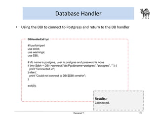Danairat T.
Database Handler
171
• Using the DBI to connect to Postgress and return to the DB handler
#!/usr/bin/perl
use strict;
use warnings;
use DBI;
# db name is postgres, user is postgres and password is none
if (my $dbh = DBI->connect("dbi:Pg:dbname=postgres", "postgres", "")) {
print "Connected.n";
} else {
print "Could not connect to DB $DBI::errstrn";
}
exit(0);
DBHandlerEx01.pl
Results:-
Connected.
 