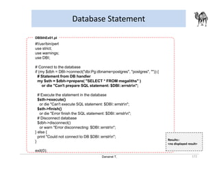 Danairat T.
Database Statement
172
#!/usr/bin/perl
use strict;
use warnings;
use DBI;
# Connect to the database
if (my $dbh = DBI->connect("dbi:Pg:dbname=postgres", "postgres", "")) {
# Statement from DB handler
my $sth = $dbh->prepare( "SELECT * FROM megaliths" )
or die "Can't prepare SQL statement: $DBI::errstrn";
# Execute the statement in the database
$sth->execute()
or die "Can't execute SQL statement: $DBI::errstrn";
$sth->finish()
or die "Error finish the SQL statement: $DBI::errstrn";
# Disconnect database
$dbh->disconnect()
or warn "Error disconnecting: $DBI::errstrn";
} else {
print "Could not connect to DB $DBI::errstrn";
}
exit(0);
DBSthEx01.pl
Results:-
<no displayed result>
 
