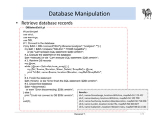 Danairat T.
Database Manipulation
173
• Retrieve database records
#!/usr/bin/perl
use strict;
use warnings;
use DBI;
# 1. Connect to the database
if (my $dbh = DBI->connect("dbi:Pg:dbname=postgres", "postgres", "")) {
my $sth = $dbh->prepare( "SELECT * FROM megaliths" )
or die "Can't prepare SQL statement: $DBI::errstrn";
# 2. Execute the statement in the database
$sth->execute() or die "Can't execute SQL statement: $DBI::errstrn";
# 3. Retrieve DB records
my @row;
while ( @row = $sth->fetchrow_array() ) {
my ($id, $name, $location, $desc, $siteId, $mapRef) = @row;
print "id=$id, name=$name, location=$location, mapRef=$mapRefn";
}
# 4. Finish the statement
$sth->finish() or die "Error finish the SQL statement: $DBI::errstrn";
# 5. Disconnect database
$dbh->disconnect()
or warn "Error disconnecting: $DBI::errstrn";
} else {
print "Could not connect to DB $DBI::errstrn";
}
exit(0);
DBSelectEx01.pl
Results:-
id=1, name=Stonehenge, location=Wiltshire, mapRef=SU 123 422
id=2, name=Avebury, location=Wiltshire, mapRef=SU 103 700
id=3, name=Sunhoney, location=Aberdeenshire, mapRef=NJ 716 058
id=4, name=Lundin, location=Links Fife, mapRef=NO 404 027
id=5, name=Callanish I, location=Western Isles, mapRef=NB 213 330
 