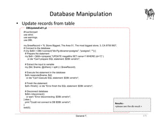 Danairat T.
Database Manipulation
175
• Update records from table
#!/usr/bin/perl
use strict;
use warnings;
use DBI;
my $newRecord = "6, Stone Biggest, The Area 51, The most biggest stone, 3, CA 8759 993";
# Connect to the database
if (my $dbh = DBI->connect("dbi:Pg:dbname=postgres", "postgres", "")) {
# Prepare the statement
my $sth = $dbh->prepare( "UPDATE megaliths SET name=? WHERE (id=?)" )
or die "Can't prepare SQL statement: $DBI::errstrn";
# Extract the input to variable
my ($id, $name, @others) = split (/,/,$newRecord);
# Execute the statement in the database
$sth->execute($name, $id)
or die "Can't execute SQL statement: $DBI::errstrn";
# Finish the statement
$sth->finish() or die "Error finish the SQL statement: $DBI::errstrn";
# Disconnect database
$dbh->disconnect()
or warn "Error disconnecting: $DBI::errstrn";
} else {
print "Could not connect to DB $DBI::errstrn";
}
exit(0);
DBUpdateEx01.pl
Results:-
<please see the db result >
 