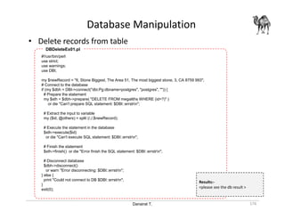 Danairat T.
Database Manipulation
176
• Delete records from table
#!/usr/bin/perl
use strict;
use warnings;
use DBI;
my $newRecord = "6, Stone Biggest, The Area 51, The most biggest stone, 3, CA 8759 993";
# Connect to the database
if (my $dbh = DBI->connect("dbi:Pg:dbname=postgres", "postgres", "")) {
# Prepare the statement
my $sth = $dbh->prepare( "DELETE FROM megaliths WHERE (id=?)" )
or die "Can't prepare SQL statement: $DBI::errstrn";
# Extract the input to variable
my ($id, @others) = split (/,/,$newRecord);
# Execute the statement in the database
$sth->execute($id)
or die "Can't execute SQL statement: $DBI::errstrn";
# Finish the statement
$sth->finish() or die "Error finish the SQL statement: $DBI::errstrn";
# Disconnect database
$dbh->disconnect()
or warn "Error disconnecting: $DBI::errstrn";
} else {
print "Could not connect to DB $DBI::errstrn";
}
exit(0);
DBDeleteEx01.pl
Results:-
<please see the db result >
 