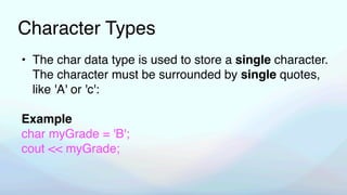 Character Types
• The char data type is used to store a single character.
The character must be surrounded by single quotes,
like 'A' or 'c':
Example
char myGrade = 'B';
cout << myGrade;
 