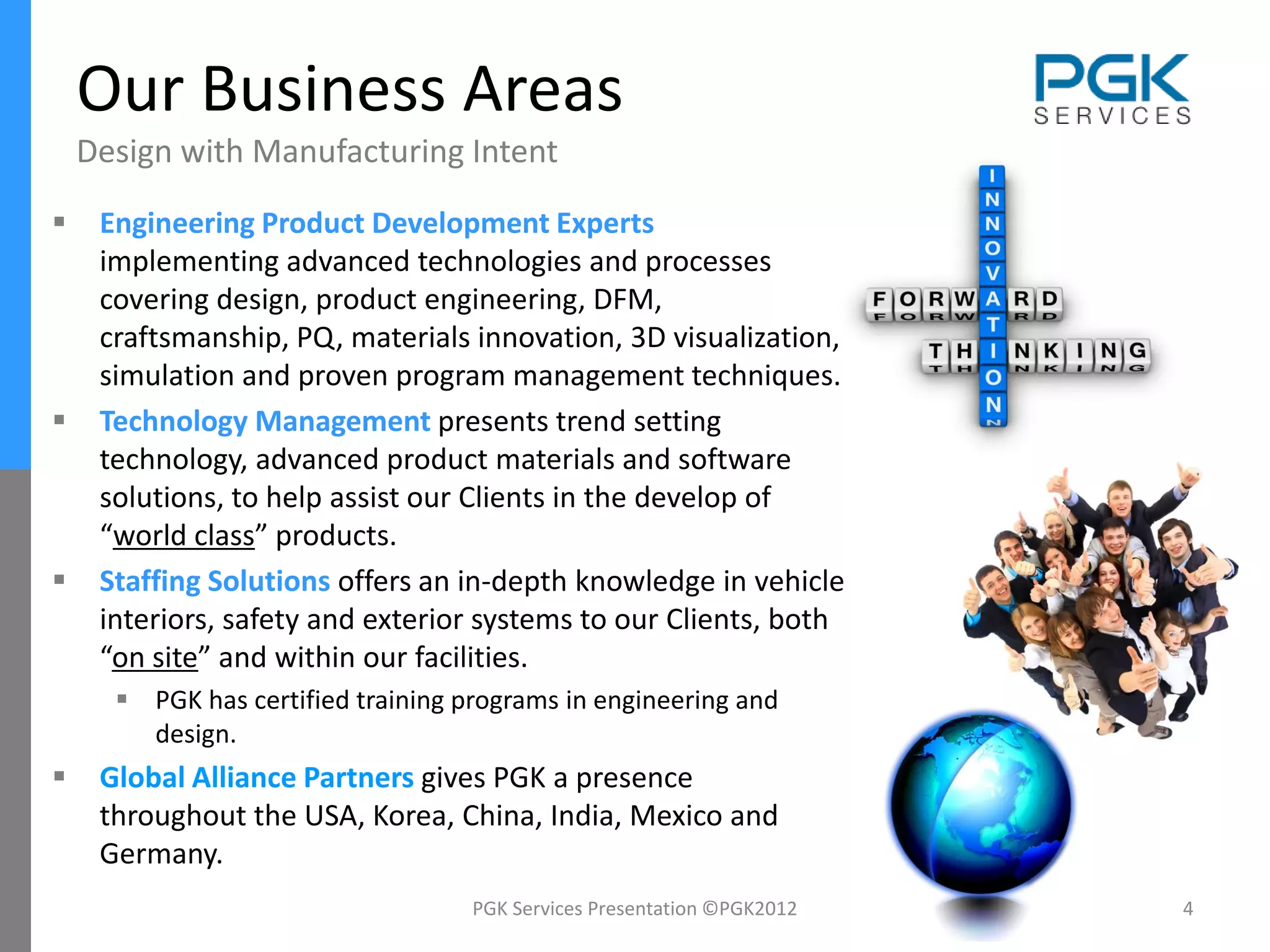 Our Business Areas
    Design with Manufacturing Intent
    Engineering Product Development Experts
     implementing advanced technologies and processes
     covering design, product engineering, DFM,
     craftsmanship, PQ, materials innovation, 3D visualization,
     simulation and proven program management techniques.
    Technology Management presents trend setting
     technology, advanced product materials and software
     solutions, to help assist our Clients in the develop of
     “world class” products.
    Staffing Solutions offers an in-depth knowledge in vehicle
     interiors, safety and exterior systems to our Clients, both
     “on site” and within our facilities.
       PGK has certified training programs in engineering and
        design.
    Global Alliance Partners gives PGK a presence
     throughout the USA, Korea, China, India, Mexico and
     Germany.
                                    PGK Services Presentation ©PGK2012   4
 