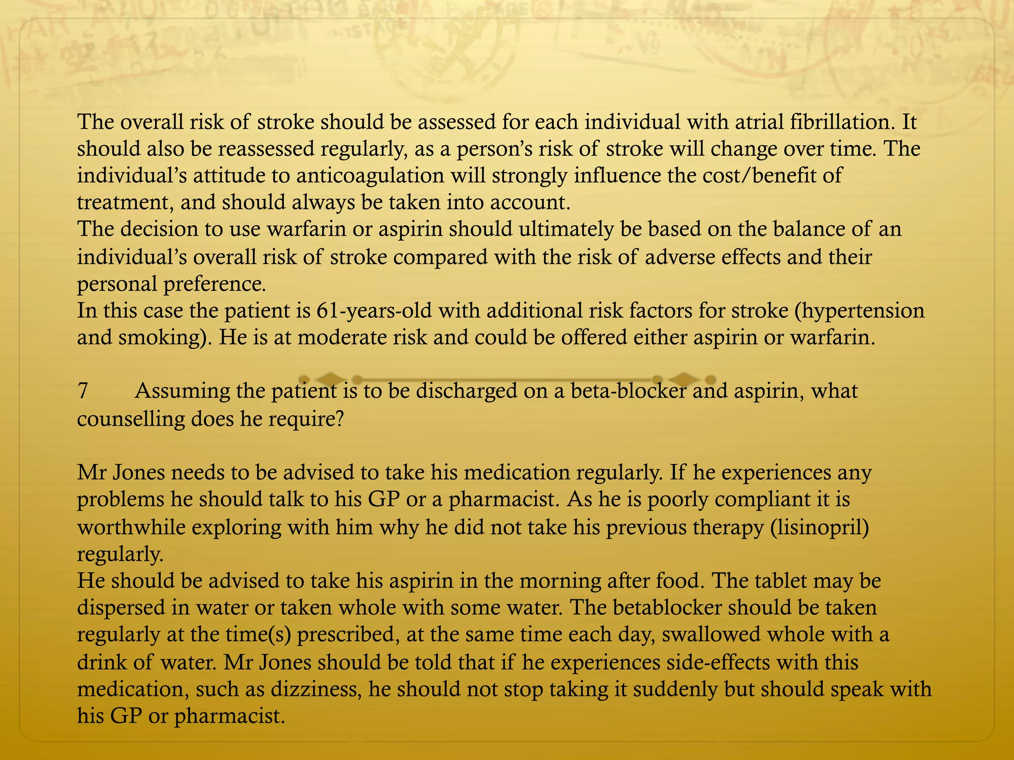 The overall risk of stroke should be assessed for each individual with atrial fibrillation. It
should also be reassessed regularly, as a person’s risk of stroke will change over time. The
individual’s attitude to anticoagulation will strongly influence the cost/benefit of
treatment, and should always be taken into account.
The decision to use warfarin or aspirin should ultimately be based on the balance of an
individual’s overall risk of stroke compared with the risk of adverse effects and their
personal preference.
In this case the patient is 61-years-old with additional risk factors for stroke (hypertension
and smoking). He is at moderate risk and could be offered either aspirin or warfarin.
7 Assuming the patient is to be discharged on a beta-blocker and aspirin, what
counselling does he require?
Mr Jones needs to be advised to take his medication regularly. If he experiences any
problems he should talk to his GP or a pharmacist. As he is poorly compliant it is
worthwhile exploring with him why he did not take his previous therapy (lisinopril)
regularly.
He should be advised to take his aspirin in the morning after food. The tablet may be
dispersed in water or taken whole with some water. The betablocker should be taken
regularly at the time(s) prescribed, at the same time each day, swallowed whole with a
drink of water. Mr Jones should be told that if he experiences side-effects with this
medication, such as dizziness, he should not stop taking it suddenly but should speak with
his GP or pharmacist.
 