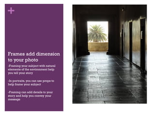 +

Frames add dimension
to your photo
-Framing your subject with natural
elements of the environment help
you tell your story
-In portraits, you can use props to
help frame your subject
-Framing can add details to your
story and help you convey your
message

 