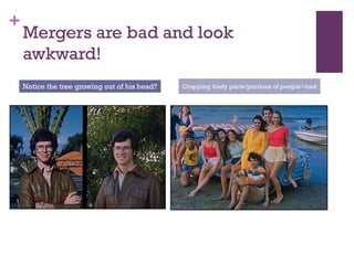 +

Mergers are bad and look
awkward!
Notice the tree growing out of his head?

Cropping body parts/portions of people=bad

 