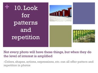 + 10. Look
for
patterns
and
repetition
Not every photo will have these things, but when they do
the level of interest is amplified
-Colors, shapes, actions, expressions, etc. can all offer pattern and
repetition in photos

 