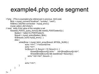 example4.php code segment <?php  //This is example4.php referenced in previous .html code $link = mysql_connect(&quot;localhost&quot;, &quot;svrbsky&quot;, “cwid&quot;); if(!$link) { die('Not connected: '.mysql_error);} mysql_select_db('vrbsky'); // isset  tests if the value of the variable is set if(isset($_POST['_query_form2']) && isset($_POST['select'])) { $select = 'select'.$_POST['select']; $result = mysql_query($select, $link); if(!$result) { echo mysql_error();  } else { while($row = mysql_fetch_array($result, MYSQL_NUM)) { echo &quot;<hr>&quot;;  // horizontal line echo &quot;<tr>&quot;; for($count = 0; $count < 10; $count++)  { if(isset($row[$count])) echo &quot;  <td>{$row[$count]}</td>&quot;; if(!isset($row[$count]) && isset($row[++$count])) { echo &quot;<td></td>&quot;; $count--; } } echo &quot;</tr>&quot;; } } } ?> 