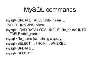 MySQL commands
mysql> CREATE TABLE table_name …
INSERT Into table_name …
mysql> LOAD DATA LOCAL INFILE “file_name” INTO
TABLE table_name;
mysql> file_name (containing a query)
mysql> SELECT … FROM … WHERE …
mysql> UPDATE …
mysql> DELETE …
 