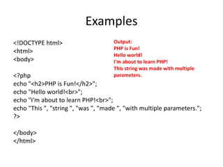Examples
<!DOCTYPE html>
<html>
<body>
<?php
echo "<h2>PHP is Fun!</h2>";
echo "Hello world!<br>";
echo "I'm about to learn PHP!<br>";
echo "This ", "string ", "was ", "made ", "with multiple parameters.";
?>
</body>
</html>
Output:
PHP is Fun!
Hello world!
I'm about to learn PHP!
This string was made with multiple
parameters.
 