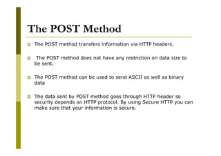 The POST Method
The POST method transfers information via HTTP headers.
The POST method does not have any restriction on data size to
be sent.
The POST method can be used to send ASCII as well as binary
data
The data sent by POST method goes through HTTP header so
security depends on HTTP protocol. By using Secure HTTP you can
make sure that your information is secure.

 