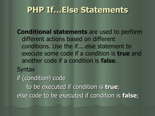 PHP If…Else Statements Conditional statements  are used to perform different actions based on different conditions. Use the if....else statement to execute some code if a condition is  true  and another code if a condition is  false . Syntax if (condition) code  to be executed if condition is  true ;  else code to be executed if condition is  false ; 