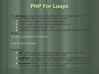 PHP For Loops The  for loop  is simply a while loop with a bit more code added to it. The common tasks that are covered by a for loop are: Set a counter variable to some initial value.  Check to see if the conditional statement is true.  Execute the code within the loop.  Increment a counter at the end of each iteration through the loop.  Syntax for (init; condition; increment)  {  code to be executed;  } Parameters: init : Mostly used to set a counter (but can be any code to be executed once at the beginning of the loop)  condition : Evaluated for each loop iteration. If it evaluates to TRUE, the loop continues. If it evaluates to FALSE, the loop ends.  increment : Mostly used to increment a counter (but can be any code to be executed at the end of the loop)  