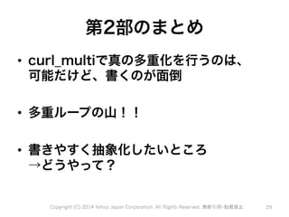 第2部のまとめ 
• curl_multiで真の多重化を行うのは、 
可能だけど、書くのが面倒 
• 多重ループの山！！ 
• 書きやすく抽象化したいところ 
→どうやって？ 
Copyright (C) 2014 Yahoo Japan Corporation. All Rights Reserved. 無断引用・転載禁止 29 
 
