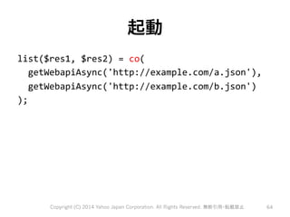 起動 
list($res1, 
$res2) 
= 
co( 
getWebapiAsync('http://example.com/a.json'), 
getWebapiAsync('http://example.com/b.json') 
); 
Copyright (C) 2014 Yahoo Japan Corporation. All Rights Reserved. 無断引用・転載禁止 64 
 