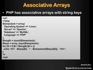 Associative Arrays
• PHP has associative arrays with string keys
<ul>
<?php
$lampstack = array(
  'Operating System' => 'Linux',
  'Server' => 'Apache',
  'Database' => 'MySQL',
  'Language' => 'PHP'
);
$length = sizeof($lampstack);
$keys = array_keys($lampstack);
for( $i = 0;$i < $length;$i++ ){
  echo '<li>' . $keys[$i] . ':' . $lampstack[$keys[$i]] . '</li>';
}
?>
</ul>


                                                                     demo5.php
 