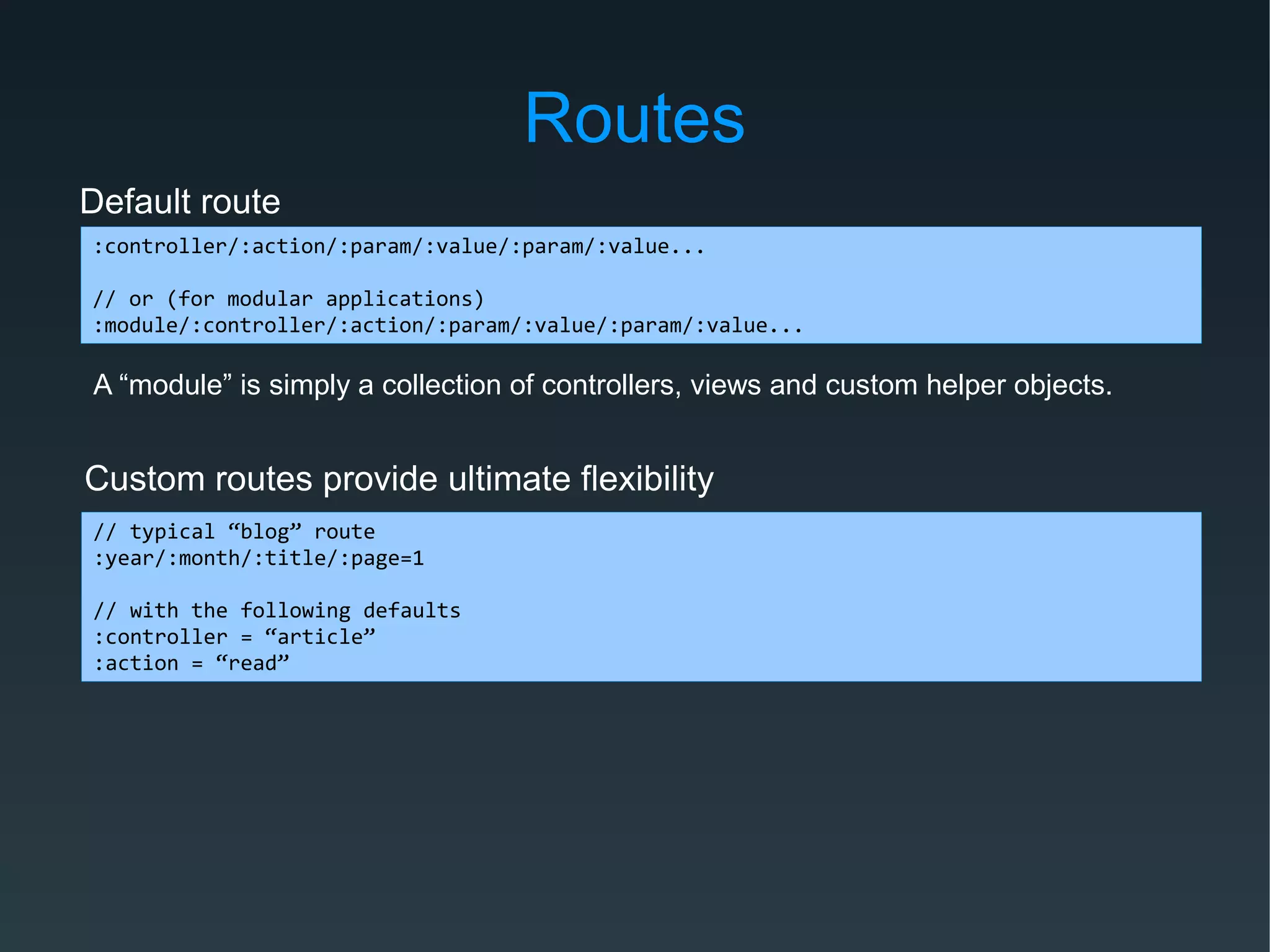 Routes
Default route
:controller/:action/:param/:value/:param/:value...
// or (for modular applications)
:module/:controller/:action/:param/:value/:param/:value...
Custom routes provide ultimate flexibility
// typical “blog” route
:year/:month/:title/:page=1
// with the following defaults
:controller = “article”
:action = “read”
A “module” is simply a collection of controllers, views and custom helper objects.
 