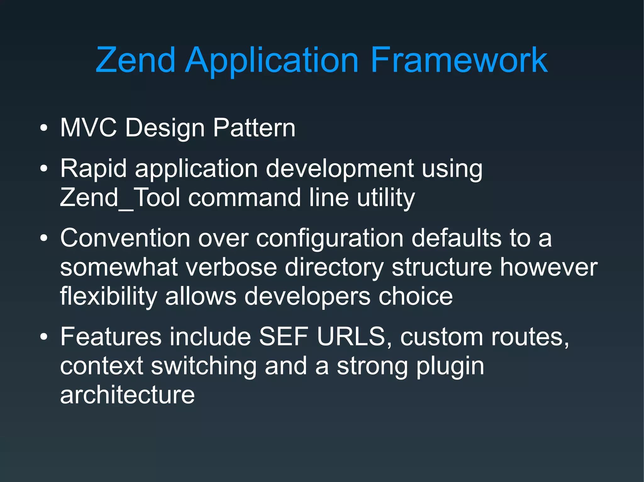 Zend Application Framework
● MVC Design Pattern
● Rapid application development using
Zend_Tool command line utility
● Convention over configuration defaults to a
somewhat verbose directory structure however
flexibility allows developers choice
● Features include SEF URLS, custom routes,
context switching and a strong plugin
architecture
 