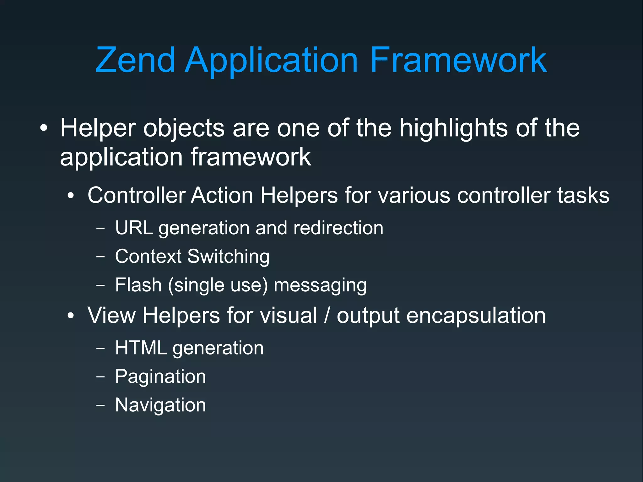 Zend Application Framework
● Helper objects are one of the highlights of the
application framework
● Controller Action Helpers for various controller tasks
– URL generation and redirection
– Context Switching
– Flash (single use) messaging
● View Helpers for visual / output encapsulation
– HTML generation
– Pagination
– Navigation
 