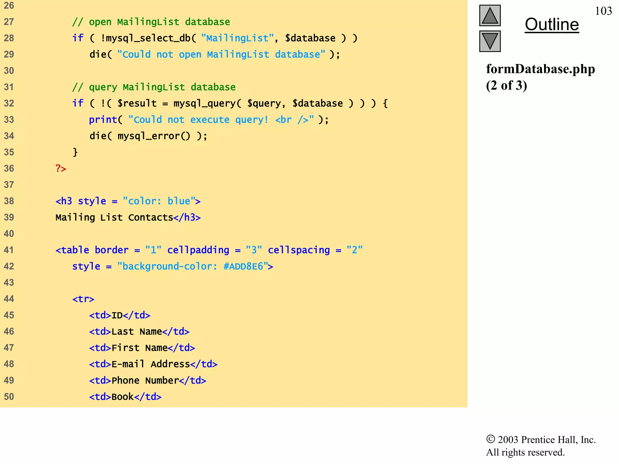 26
                                                                                               103
          // open MailingList database
27
                                                                              Outline
28        if ( !mysql_select_db( "MailingList", $database ) )
29            die( "Could not open MailingList database" );
30                                                                   formDatabase.php
31        // query MailingList database                              (2 of 3)
32        if ( !( $result = mysql_query( $query, $database ) ) ) {
33            print( "Could not execute query! <br />" );
34            die( mysql_error() );
35        }
36   ?>
37
38   <h3 style = "color: blue">
39   Mailing List Contacts</h3>
40
41   <table border = "1" cellpadding = "3" cellspacing = "2"
42        style = "background-color: #ADD8E6">
43
44        <tr>
45            <td>ID</td>
46            <td>Last Name</td>
47            <td>First Name</td>
48            <td>E-mail Address</td>
49            <td>Phone Number</td>
50            <td>Book</td>



                                                                        2003 Prentice Hall, Inc.
                                                                     All rights reserved.
 