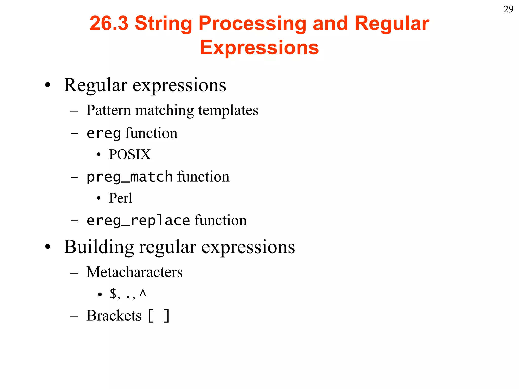 29
                 26.3 String Processing and Regular
                             Expressions
    • Regular expressions
           – Pattern matching templates
           – ereg function
                   • POSIX
           – preg_match function
              • Perl
           – ereg_replace function
    • Building regular expressions
           – Metacharacters
                   • $, ., ^
           – Brackets [ ]



2003 Prentice Hall, Inc. All rights reserved.
 