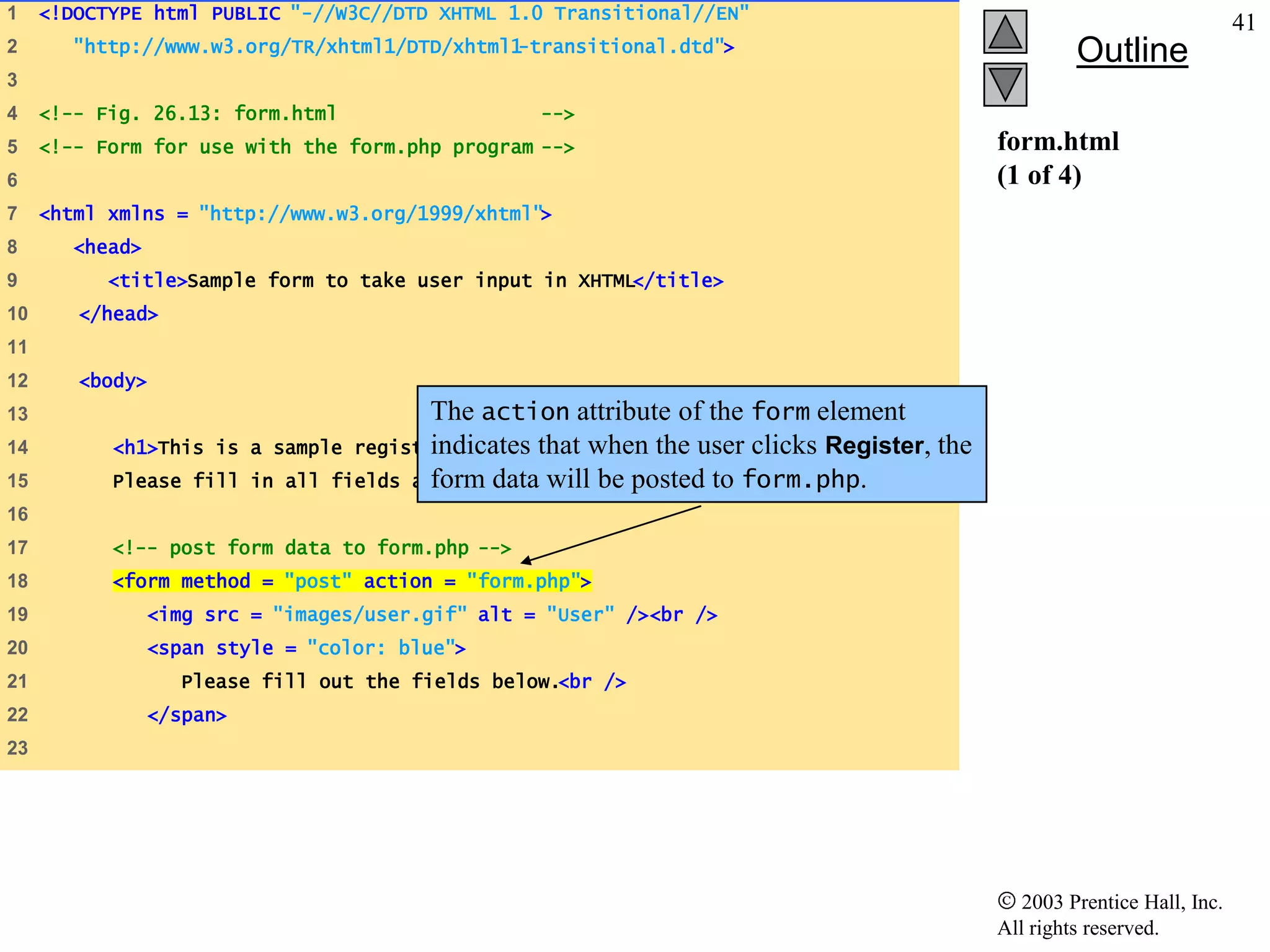 1    <!DOCTYPE html PUBLIC "-//W3C//DTD XHTML 1.0 Transitional//EN"
                                                                                                                             41
2       "http://www.w3.org/TR/xhtml1/DTD/xhtml1-transitional.dtd">                                      Outline
3
4    <!-- Fig. 26.13: form.html                      -->
5    <!-- Form for use with the form.php program -->                                           form.html
6                                                                                              (1 of 4)
7    <html xmlns = "http://www.w3.org/1999/xhtml">
8       <head>
9          <title>Sample form to take user input in XHTML</title>
10      </head>
11
12      <body>
13                                         The action attribute of the form element
14         <h1>This is                     indicates that when the user clicks Register, the
                           a sample registration form.</h1>
15         Please fill     in all fields and click Register. posted to form.php.
                                           form data will be
16
17         <!-- post form data to form.php -->
18         <form method = "post" action = "form.php">
19               <img src = "images/user.gif" alt = "User" /><br />
20               <span style = "color: blue">
21                 Please fill out the fields below.<br />
22               </span>
23




                                                                                                  2003 Prentice Hall, Inc.
                                                                                               All rights reserved.
 