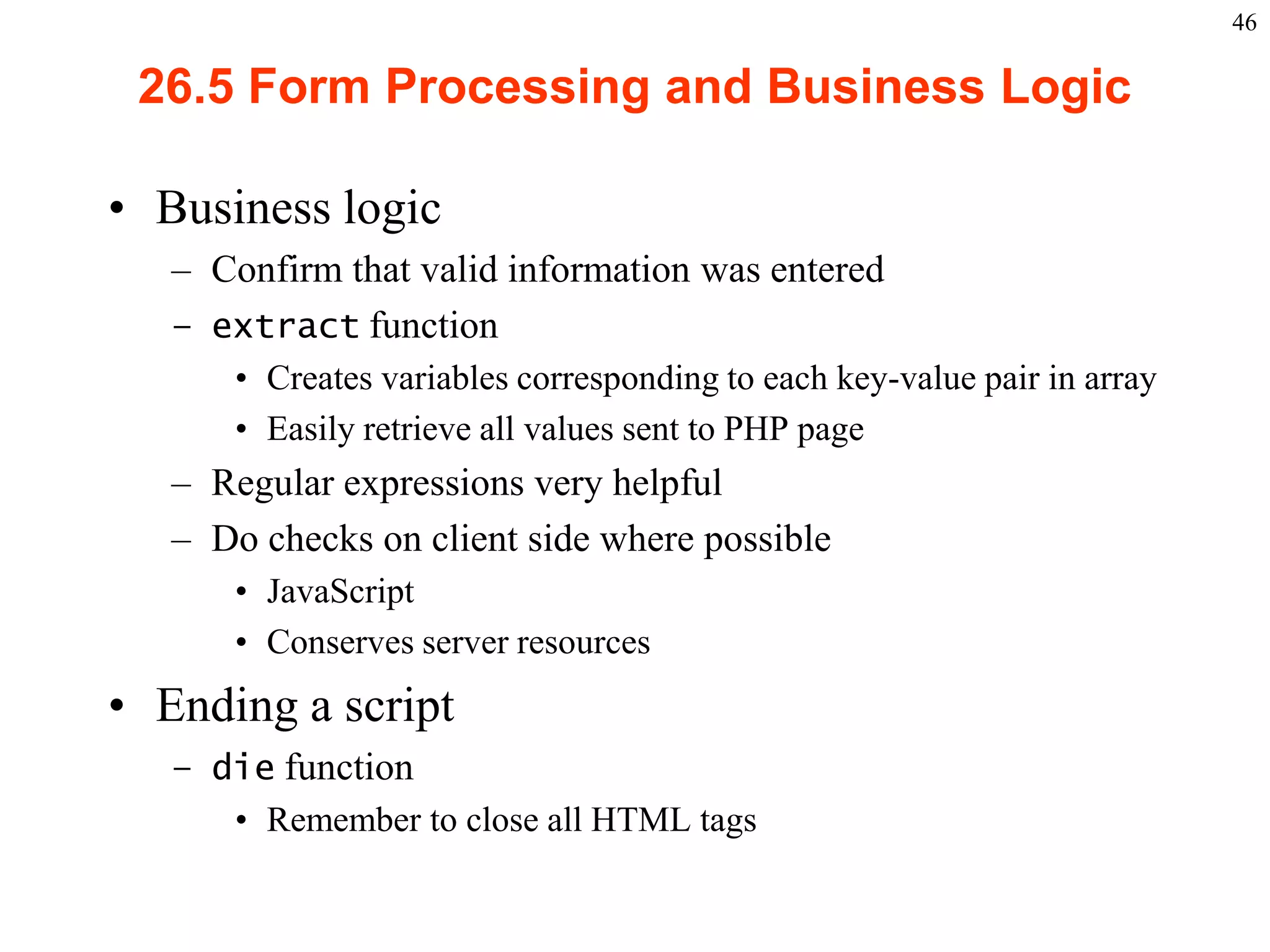46

       26.5 Form Processing and Business Logic

    • Business logic
           – Confirm that valid information was entered
           – extract function
                   • Creates variables corresponding to each key-value pair in array
                   • Easily retrieve all values sent to PHP page
           – Regular expressions very helpful
           – Do checks on client side where possible
                   • JavaScript
                   • Conserves server resources
    • Ending a script
           – die function
              • Remember to close all HTML tags


2003 Prentice Hall, Inc. All rights reserved.
 