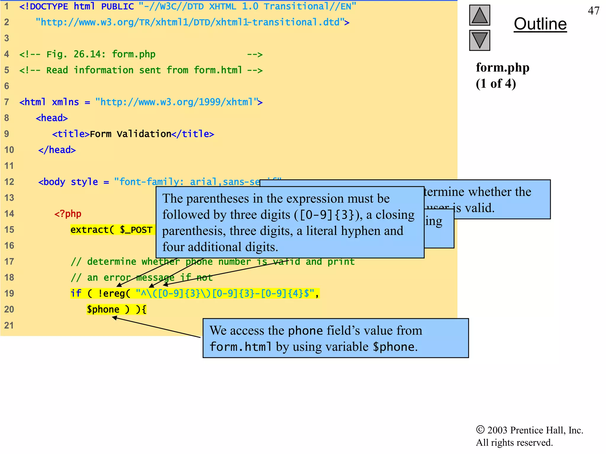 1    <!DOCTYPE html PUBLIC "-//W3C//DTD XHTML 1.0 Transitional//EN"
                                                                                                                           47
2       "http://www.w3.org/TR/xhtml1/DTD/xhtml1-transitional.dtd">                                    Outline
3
4    <!-- Fig. 26.14: form.php                     -->
5    <!-- Read information sent from form.html -->                                           form.php
6                                                                                            (1 of 4)
7    <html xmlns = "http://www.w3.org/1999/xhtml">
8       <head>
9          <title>Form Validation</title>
10      </head>
11
12      <body style = "font-family: arial,sans-serif">
                                                        Function ereg is called to determine whether the
13                                  The parentheses in the expression must be
14         <?php
                                                        phone number entered by the user is valid.
                                                 three digits ([0-9]{3}), a the opening
                                    followed by The expression ( matches closing
15               extract( $_POST   );
                                    parenthesis, parentheses ofliteral hyphen and
                                                 three digits, a a phone number.
16                                  four additional digits.
17               // determine whether phone number is valid and print
18               // an error message if not
19               if ( !ereg( "^([0-9]{3})[0-9]{3}-[0-9]{4}$",
20                  $phone ) ){
21
                                            We access the phone field’s value from
                                            form.html by using variable $phone.




                                                                                                2003 Prentice Hall, Inc.
                                                                                             All rights reserved.
 