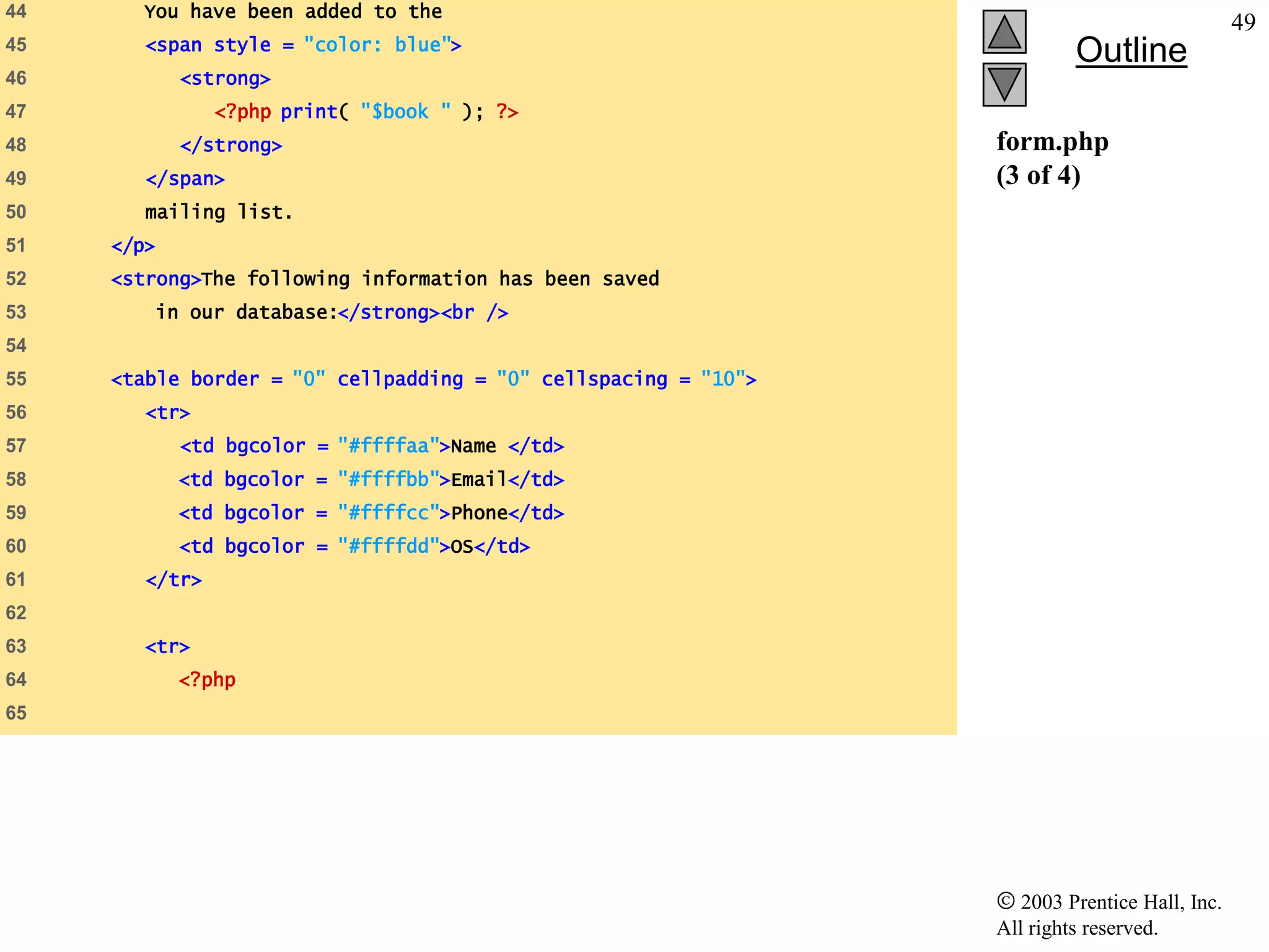 44     You have been added to the
                                                                                               49
        <span style = "color: blue">
45
                                                                          Outline
46          <strong>
47              <?php print( "$book " ); ?>
48          </strong>                                            form.php
49      </span>                                                  (3 of 4)
50      mailing list.
51   </p>
52   <strong>The following information has been saved
53      in our database:</strong><br />
54
55   <table border = "0" cellpadding = "0" cellspacing = "10">
56      <tr>
57          <td bgcolor = "#ffffaa">Name </td>
58          <td bgcolor = "#ffffbb">Email</td>
59          <td bgcolor = "#ffffcc">Phone</td>
60          <td bgcolor = "#ffffdd">OS</td>
61      </tr>
62
63      <tr>
64          <?php
65




                                                                    2003 Prentice Hall, Inc.
                                                                 All rights reserved.
 
