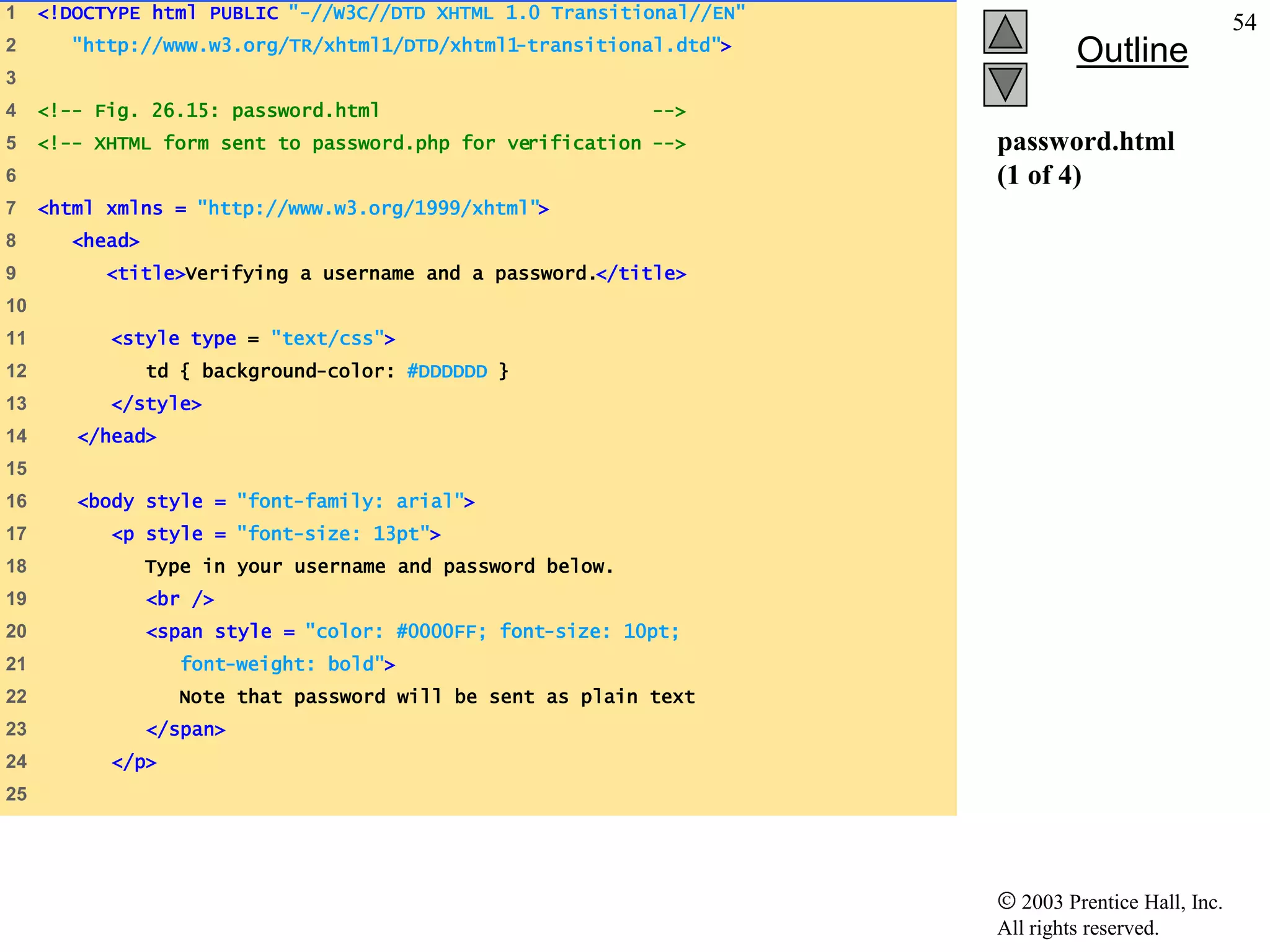 1    <!DOCTYPE html PUBLIC "-//W3C//DTD XHTML 1.0 Transitional//EN"
                                                                                                    54
2       "http://www.w3.org/TR/xhtml1/DTD/xhtml1-transitional.dtd">
                                                                               Outline
3
4    <!-- Fig. 26.15: password.html                          -->
5    <!-- XHTML form sent to password.php for verification -->        password.html
6                                                                     (1 of 4)
7    <html xmlns = "http://www.w3.org/1999/xhtml">
8       <head>
9          <title>Verifying a username and a password.</title>
10
11         <style type = "text/css">
12               td { background-color: #DDDDDD }
13         </style>
14      </head>
15
16      <body style = "font-family: arial">
17         <p style = "font-size: 13pt">
18               Type in your username and password below.
19               <br />
20               <span style = "color: #0000FF; font-size: 10pt;
21                  font-weight: bold">
22                 Note that password will be sent as plain text
23               </span>
24         </p>
25




                                                                         2003 Prentice Hall, Inc.
                                                                      All rights reserved.
 