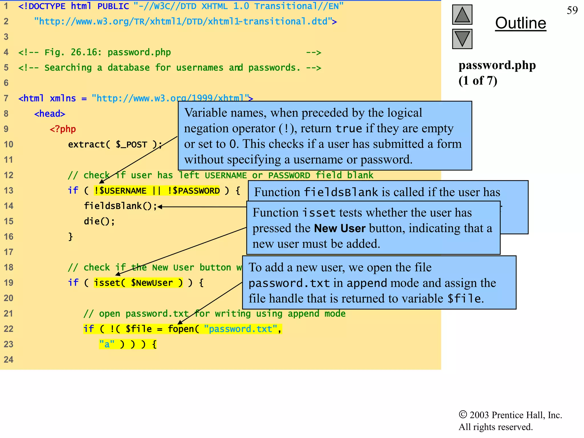 1    <!DOCTYPE html PUBLIC "-//W3C//DTD XHTML 1.0 Transitional//EN"
                                                                                                                            59
2       "http://www.w3.org/TR/xhtml1/DTD/xhtml1-transitional.dtd">                                     Outline
3
4    <!-- Fig. 26.16: password.php                              -->
5    <!-- Searching a database for usernames and passwords. -->                               password.php
6                                                                                             (1 of 7)
7    <html xmlns = "http://www.w3.org/1999/xhtml">
8       <head>                          Variable names, when preceded by the logical
9          <?php                        negation operator (!), return true if they are empty
10               extract( $_POST );     or set to 0. This checks if a user has submitted a form
11                                      without specifying a username or password.
12               // check if user has left USERNAME or PASSWORD field blank
13               if ( !$USERNAME || !$PASSWORD ) {   Function fieldsBlank is called if the user has
14                   fieldsBlank();
                                                     Function isset tests whether the notify the user
                                                     submitted an incomplete form to user has
15                   die();
                                                     pressed form fields must be completed. that a
                                                     that all the New User button, indicating
16               }
                                                     new user must be added.
17
18               // check if the New User button was clicked new
                                                   To add a         user, we open the file
19               if ( isset( $NewUser ) ) {          password.txt in append mode and assign the
20                                                   file handle that is returned to variable $file.
21                   // open password.txt for writing using append mode
22                   if ( !( $file = fopen( "password.txt",
23                      "a" ) ) ) {
24




                                                                                                 2003 Prentice Hall, Inc.
                                                                                              All rights reserved.
 