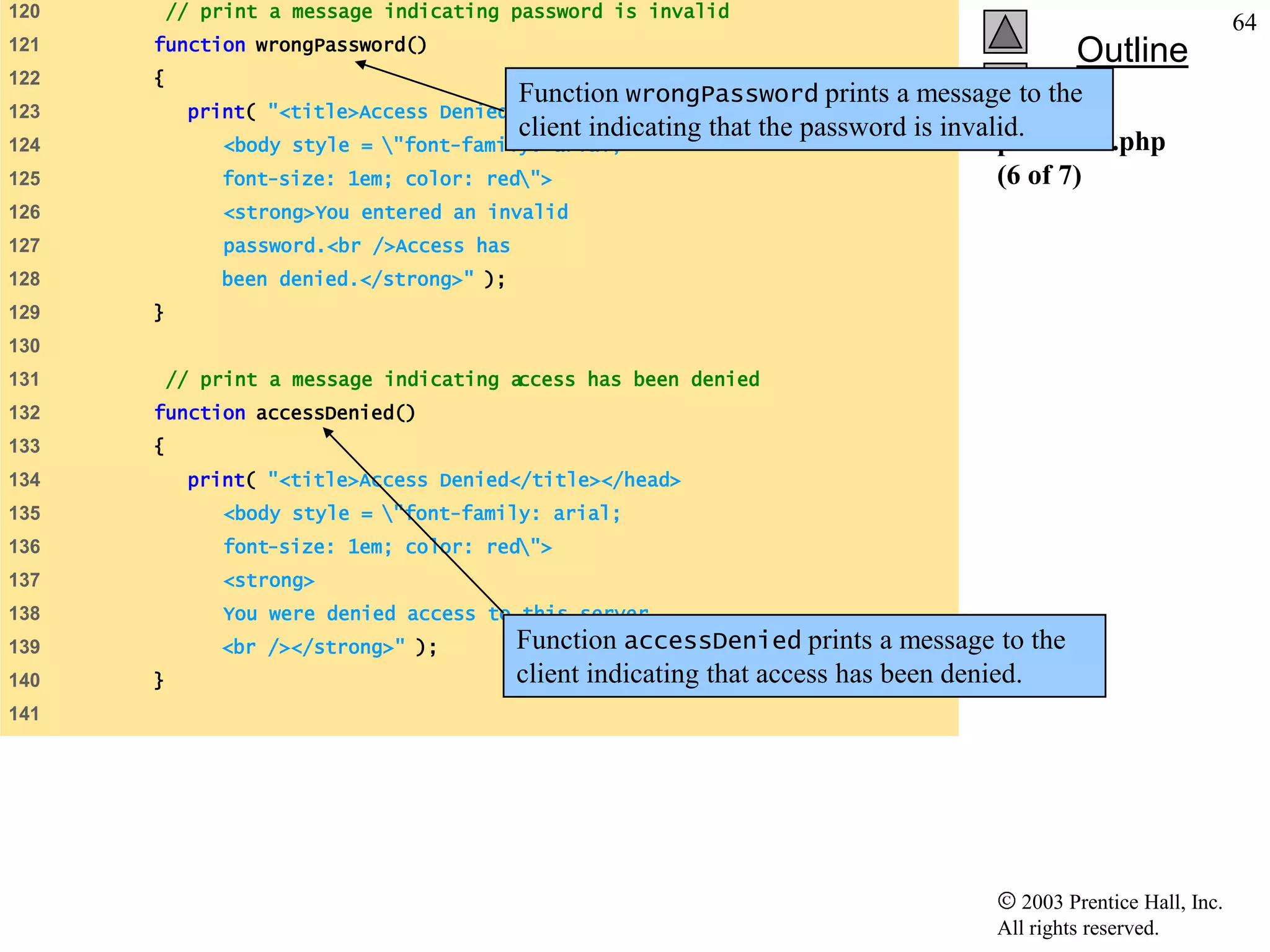 120       // print a message indicating password is invalid
                                                                                                                 64
      function wrongPassword()
121
                                                                                            Outline
122   {
                                        Function wrongPassword prints a message to the
123        print( "<title>Access Denied</title></head>
                                        client indicating that the password is invalid.
124           <body style = "font-family: arial;                                   password.php
125           font-size: 1em; color: red">                                         (6 of 7)
126            <strong>You entered an invalid
127            password.<br />Access has
128           been denied.</strong>" );
129   }
130
131       // print a message indicating access has been denied
132   function accessDenied()
133   {
134        print( "<title>Access Denied</title></head>
135            <body style = "font-family: arial;
136            font-size: 1em; color: red">
137            <strong>
138            You were denied access to this server.
139           <br /></strong>" );          Function accessDenied prints a message to the
140   }                                    client indicating that access has been denied.
141




                                                                                      2003 Prentice Hall, Inc.
                                                                                   All rights reserved.
 