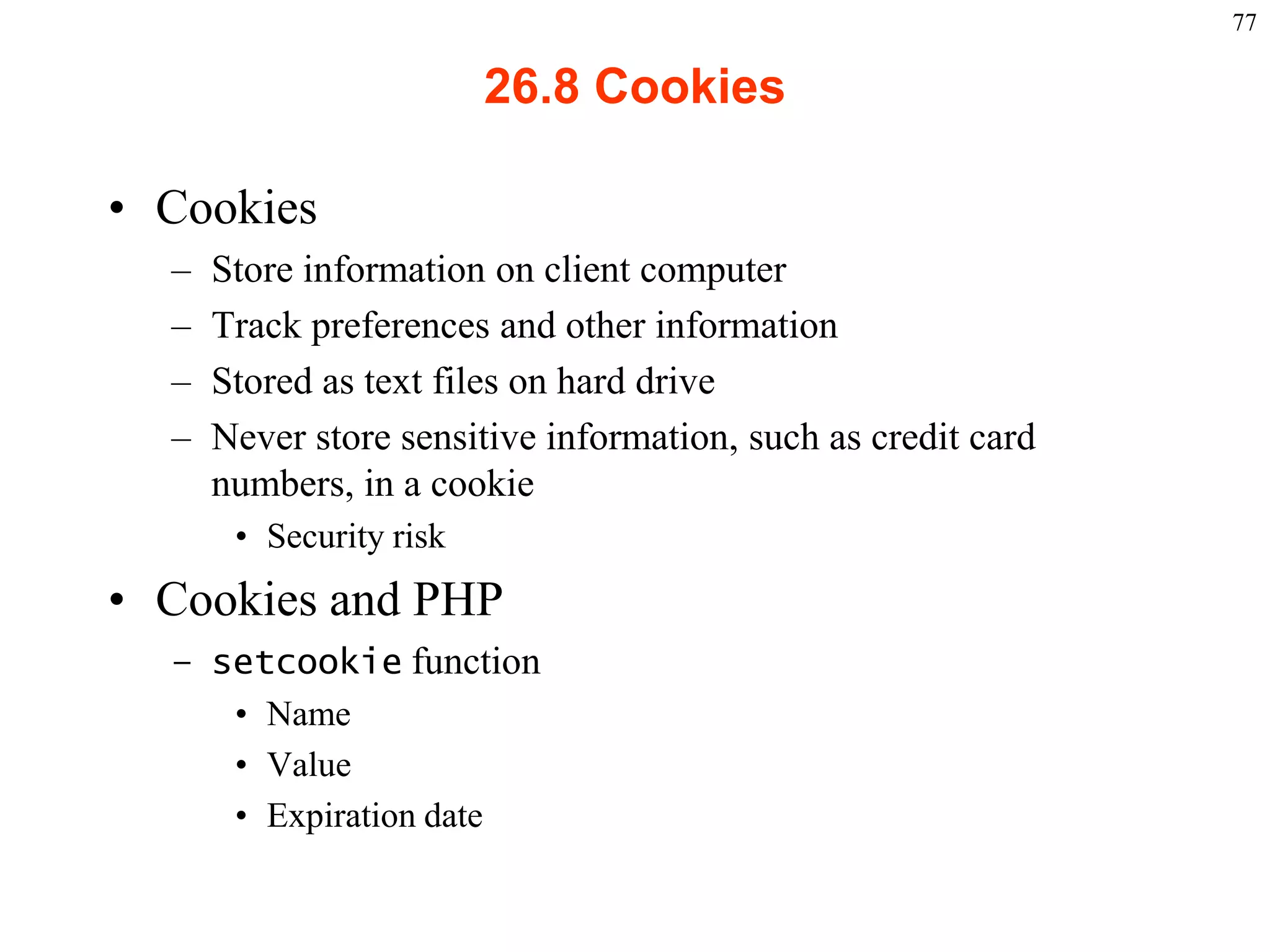 77

                                                26.8 Cookies

    • Cookies
           –    Store information on client computer
           –    Track preferences and other information
           –    Stored as text files on hard drive
           –    Never store sensitive information, such as credit card
                numbers, in a cookie
                   • Security risk
    • Cookies and PHP
           – setcookie function
              • Name
              • Value
              • Expiration date


2003 Prentice Hall, Inc. All rights reserved.
 